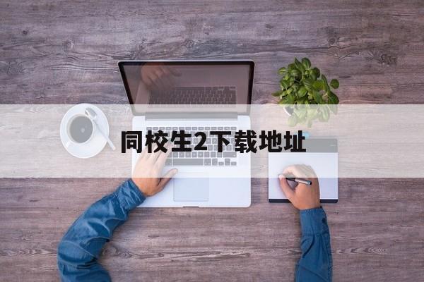 同校生2下载地址-(同校生2在哪可以下载)